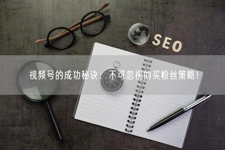 视频号的成功秘诀：不可忽视的买粉丝策略！