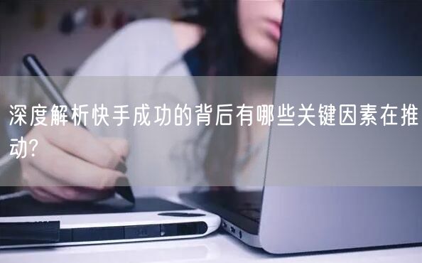 深度解析快手成功的背后有哪些关键因素在推动?