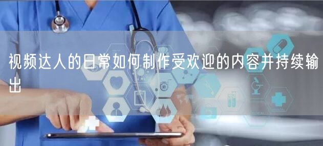 视频达人的日常如何制作受欢迎的内容并持续输出