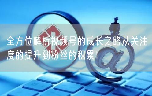 全方位解析视频号的成长之路从关注度的提升到粉丝的积累！