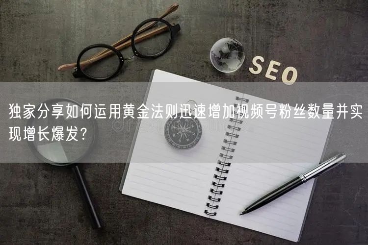 独家分享如何运用黄金法则迅速增加视频号粉丝数量并实现增长爆发？