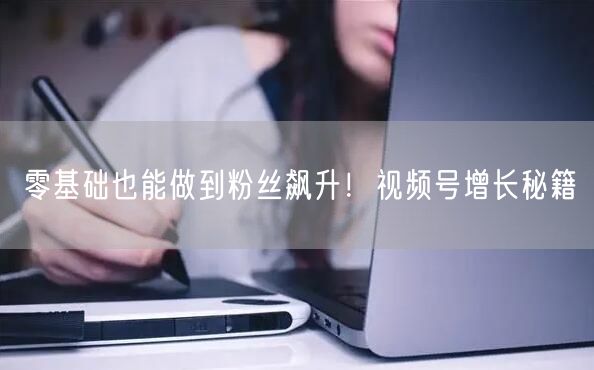 零基础也能做到粉丝飙升！视频号增长秘籍