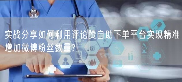 实战分享如何利用评论赞自助下单平台实现精准增加微博粉丝数量?