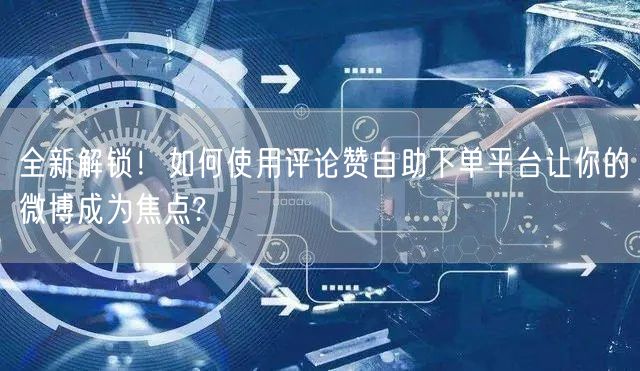 全新解锁！如何使用评论赞自助下单平台让你的微博成为焦点?