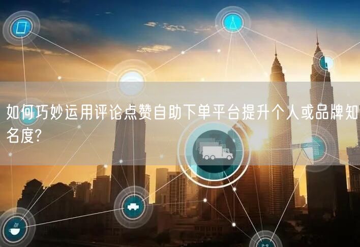 如何巧妙运用评论点赞自助下单平台提升个人或品牌知名度?