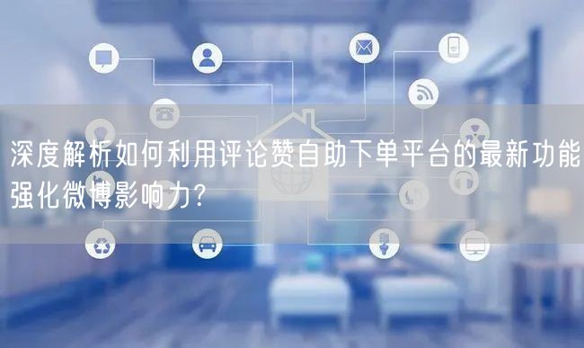 深度解析如何利用评论赞自助下单平台的最新功能强化微博影响力？