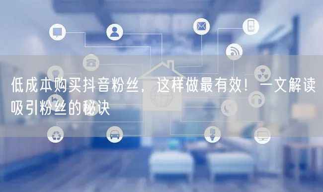 低成本购买抖音粉丝，这样做最有效！一文解读吸引粉丝的秘诀