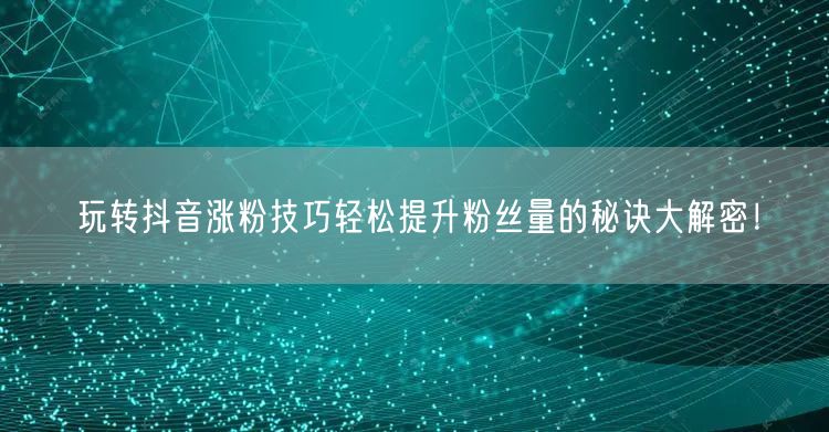 玩转抖音涨粉技巧轻松提升粉丝量的秘诀大解密！